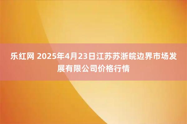 樂紅網(wǎng) 2025年4月23日江蘇蘇浙皖邊界市場發(fā)展有限公司價格行情